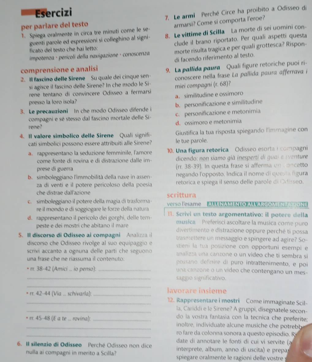 Esercizi
per parlare del testo 7. Le armi Perché Circe ha proibito a Odisseo di
1. Spiega oralmente in circa tre minuti come le se- armarsi? Come si comporta l'eroe?
guenti parole ed espressioni si colleghino al signi- 8. Le vittime di Scilla La morte di sei uomini con-
ficato del testo che hai letto: clude il brano riportato. Per quali aspetti questa
impotenza · perícoli della navigazione · conoscenza morte risulta tragica e per quali grottesca? Rispon-
di facendo riferimento al testo.
comprensione e analisi
2. Il fascino delle Sirene Su quale dei cinque sen- 9. La pallida paura Quali figure retoriche puoi ri-
si agisce il fascino delle Sirene? In che modo le Si- conoscere nella frase La pallida paura afferrava i
rene tentano di convincere Odisseo a fermarsi miei compagni (r. 68)?
presso la loro isola? a. similitudine e ossimoro
3. Le precauzioni In che modo Odisseo difende i b. personificazione e similitudine
compagni e sé stesso dal fascino mortale delle Si- c. personificazione e metonimia
rene? d. ossimoro e metonimia
4. Il valore simbolico delle Sirene Quali signifi Giustifica la tua risposta spiegando l'immagine con
cati simbolici possono essere attribuiti alle Sirene? le tue parole.
a rappresentano la seduzione femminile, l'amore 10. Una figura retorica Odisseo esorta i compagni
come fonte di rovina e di distrazione dalle im- dicendo: non siamo già inesperti di guai e eventure
prese di guerra (rr. 38-39). In questa frase si afferma on  oncetto
b.simboleggiano l'immobilità della nave in assen- negando l'opposto. Indica il nome di questa figura
za di ventí e il potere pericoloso della poesia retorica e spiega il senso delle parole di Odisseo.
che distrae dall'azione scrittura
c. simboleggiano il potere della magia di trasforma- verso l'esame  ALLENAMENTO ALL'ARGOMENTAIONE
re íl mondo e di soggiogare le forze della natura
d. rappresentano il pericolo dei gorghi, delle tem  1. Scrivi un testo argomentativo: il potere della
musica Preferisci ascoltare la musica come puro
peste e dei mostri che abitano il mare divertimento e distrazione oppure perché ti possa
5. Il discorso di Odisseo ai compagni Analizza il trasmettere un messaggio e spingere ad agire? So-
discorso che Odisseo rivolge al suo equipaggio e stieni la tua posizione con opportuni esempi e
scrivi accanto a ognuna delle parti che seguono analizza una canzone o un video che ti sembra si
una frase che ne riassuma il contenuto: possano definire di puro intrattenimento, e poi
rr. 38-42 (Amici ... io penso): _una canzone o un video che contengano un mes-
_saggio significativo.
_
rr. 42-44 (Via ... schivarla):_
lavorare insieme
_12. Rappresentare i mostri Come immaginate Scil-
_la, Cariddi e le Sirene? A gruppi, disegnatele secon-
do la vostra fantasia con la tecnica che preferite;
_rr. 45-48 (E a te ... rovina): _inoltre, individuate alcune musiche che potrebb
_ ro fare da colonna sonora a questo episodio. R
date di annotare le fonti di cui vi servite (a
6. Il silenzio di Odisseo Perché Odisseo non dice interprete, album, anno di uscita) e prepa
nulla ai compagni in merito a Scilla?
spiegare oralmente le ragioni delle vostre