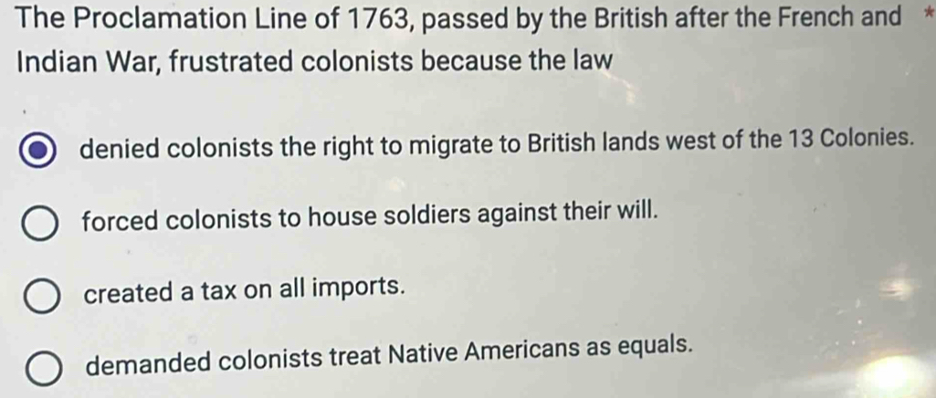 The Proclamation Line of 1763, passed by the British after the French and *
Indian War, frustrated colonists because the law
denied colonists the right to migrate to British lands west of the 13 Colonies.
forced colonists to house soldiers against their will.
created a tax on all imports.
demanded colonists treat Native Americans as equals.