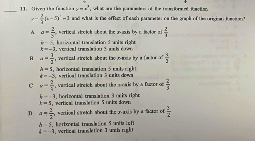 Given the function y=x^3 , what are the parameters of the transformed function
y= 2/3 (x-5)^3-3 and what is the effect of each parameter on the graph of the original function?
A a= 2/3  , vertical stretch about the x-axis by a factor of  2/3 
h=5 , horizontal translation 5 units right
k=-3 , vertical translation 3 units down
B a= 3/2  , vertical stretch about the x-axis by a factor of  3/2 
h=5 , horizontal translation 5 units right
k=-3 , vertical translation 3 units down
C a= 2/3  , vertical stretch about the x-axis by a factor of  2/3 
h=-3 , horizontal translation 3 units right
k=5 , vertical translation 5 units down
D a= 3/2  , vertical stretch about the x-axis by a factor of  3/2 
h=5 , horizontal translation 5 units left
k=-3 , vertical translation 3 units right