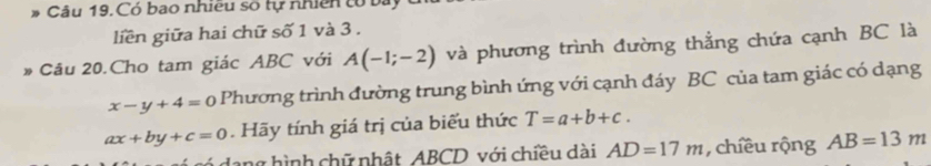 Có bao nhiều số tự nhiên tổ bà 
liền giữa hai chữ số 1 và 3. 
Câu 20.Cho tam giác ABC với A(-1;-2) và phương trình đường thẳng chứa cạnh BC là
x-y+4=0 Phương trình đường trung bình ứng với cạnh đáy BC của tam giác có dạng
ax+by+c=0. Hãy tính giá trị của biểu thức T=a+b+c. 
dang hình chữ nhật ABCD với chiều dài AD=17m , chiều rộng AB=13m