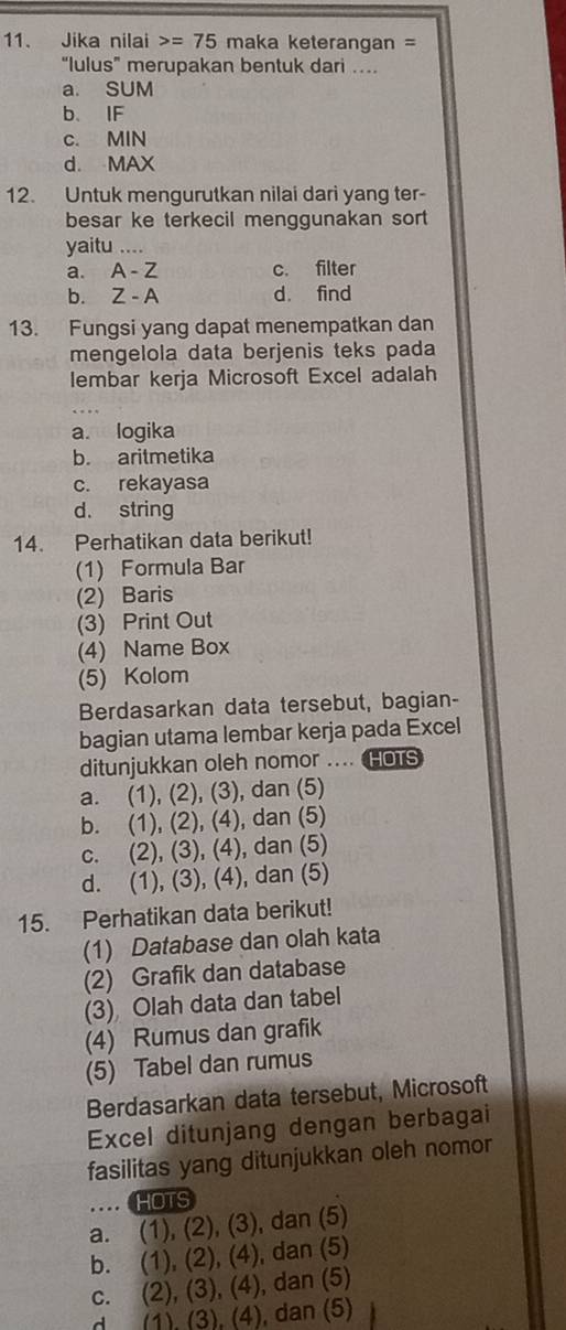 Jika nilai =75 maka keterangan =
“lulus” merupakan bentuk dari ..
a. SUM
b. IF
c. MIN
d. MAX
12. Untuk mengurutkan nilai dari yang ter-
besar ke terkecil menggunakan sort 
yaitu ....
a. A - Z c. filter
b. Z - A d. find
13. Fungsi yang dapat menempatkan dan
mengelola data berjenis teks pada
lembar kerja Microsoft Excel adalah
a. logika
b. aritmetika
c. rekayasa
d. string
14. Perhatikan data berikut!
(1) Formula Bar
(2) Baris
(3) Print Out
(4) Name Box
(5) Kolom
Berdasarkan data tersebut, bagian-
bagian utama lembar kerja pada Excel
ditunjukkan oleh nomor .... HOTS
a. (1), (2), (3), dan (5)
b. (1), (2), (4), dan (5)
c. (2), (3), (4), dan (5)
d. (1), (3), (4), dan (5)
15. Perhatikan data berikut!
(1) Database dan olah kata
(2) Grafik dan database
(3) Olah data dan tabel
(4) Rumus dan grafik
(5) Tabel dan rumus
Berdasarkan data tersebut, Microsoft
Excel ditunjang dengan berbagai
fasilitas yang ditunjukkan oleh nomor
HOTS
a. (1), (2), (3), dan (5)
b. (1), (2), (4), dan (5)
c. (2), (3), (4), dan (5)
d (1). (3), (4), dan (5)