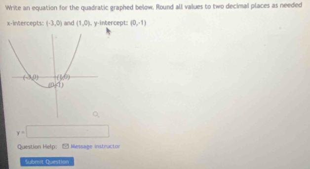 Write an equation for the quadratic graphed below. Round all values to two decimal places as needed
x-intercepts: (-3,0) and (1,0) , y-intercept: (0,-1)
y=□
Question Help: Message instructor
Submit Question