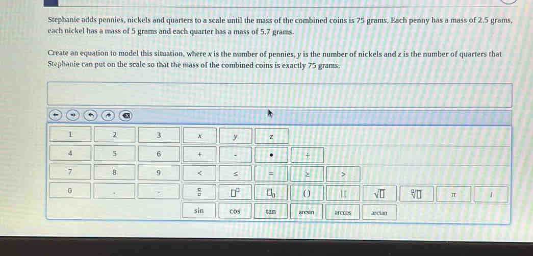 Stephanie adds pennies, nickels and quarters to a scale until the mass of the combined coins is 75 grams. Each penny has a mass of 2.5 grams,
each nickel has a mass of 5 grams and each quarter has a mass of 5.7 grams.
Create an equation to model this situation, where x is the number of pennies, y is the number of nickels and z is the number of quarters that
Stephanie can put on the scale so that the mass of the combined coins is exactly 75 grams.