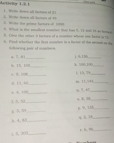 Activity 1.2.1 
Class work 
1. Write down all factors of 21
2. Write down all factors of 49
3. Write the prime factors of 1090
4. What is the smallest number that has 5, 12 and 16 as factors? 
5. Give the other 3 factors of a number whose one factor is 72. 
6. Find whether the first number is a factor of the second on the 
following pair of numbers. 
a. 7, 81 _ j. 6, 126 _ 
b. 15, 105 _ k. 100, 100 _ 
c. 9, 108 _ l. 13, 79 _ 
d. 11, 66 _ m. 11,143 _ 
e. 4, 100 _ n. 7,47 _ 
f. 3, 52 _ o. 8, 38 _ 
g. 3, 59 _ p. 9, 135 _ 
h. 4, 83 _ q. 2, 18 _ 
i. 5, 305 _ r. 6, 96 _ 
“