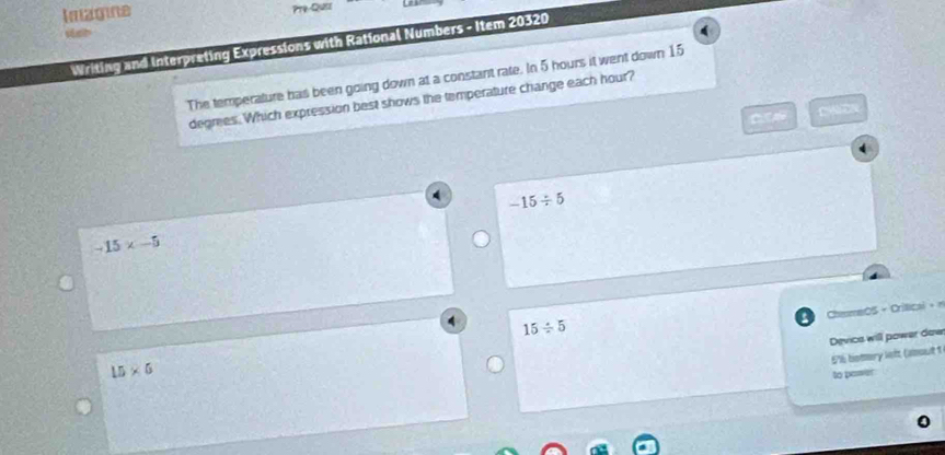 Imagine Pty-Quess
Writing and Interpreting Expressions with Rational Numbers - Item 20320
The temperature has been going down at a constant rate. In 5 hours it went down 15
degmes. Which expression best shows the temperature change each hour?

-15/ 5
-15* -5
ChemeOS - Crítical + n
15/ 5
Device will power dow
5% botery left (amout 1
15* 6
to pawer