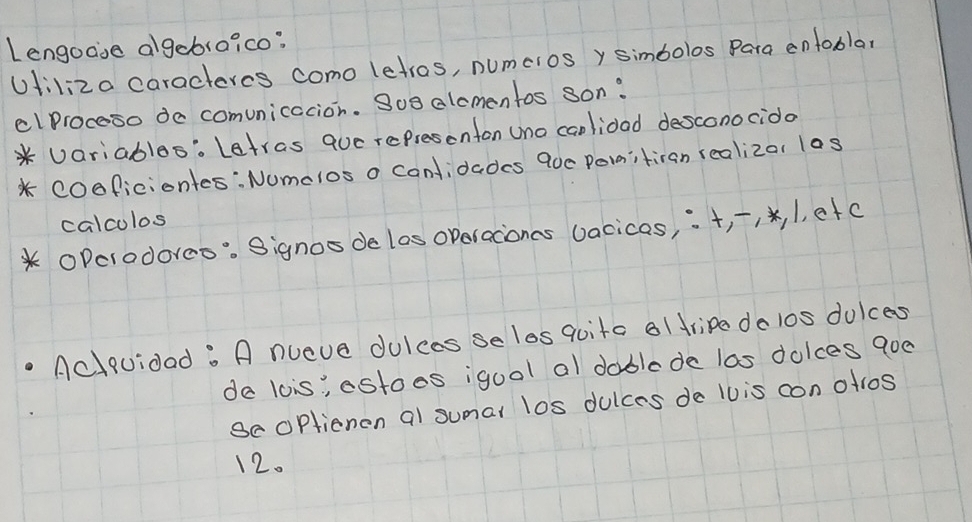 Lengoase algebroico? 
Uliliza caracteres como letros, numcros y simbolos Para entobla, 
clProceso de comunicacion. So8 alcmentos son? 
* Variables: Letras que representon Uno canlidad desconocido 
* COoficiontes:Numclos o canlidades 90c Po1itiran realizar las 
calcolos 
OPcrodoreo: Signos delos operacones vacicas, ¡+, , , 1, etc 
Aclquidad. A nueve dulces se les qoita al tripe do los dulces 
de lois, estoes igool al dablede las dolces 9oe 
BeOPtienen al sumal los dulces de l0is con olros 
12.