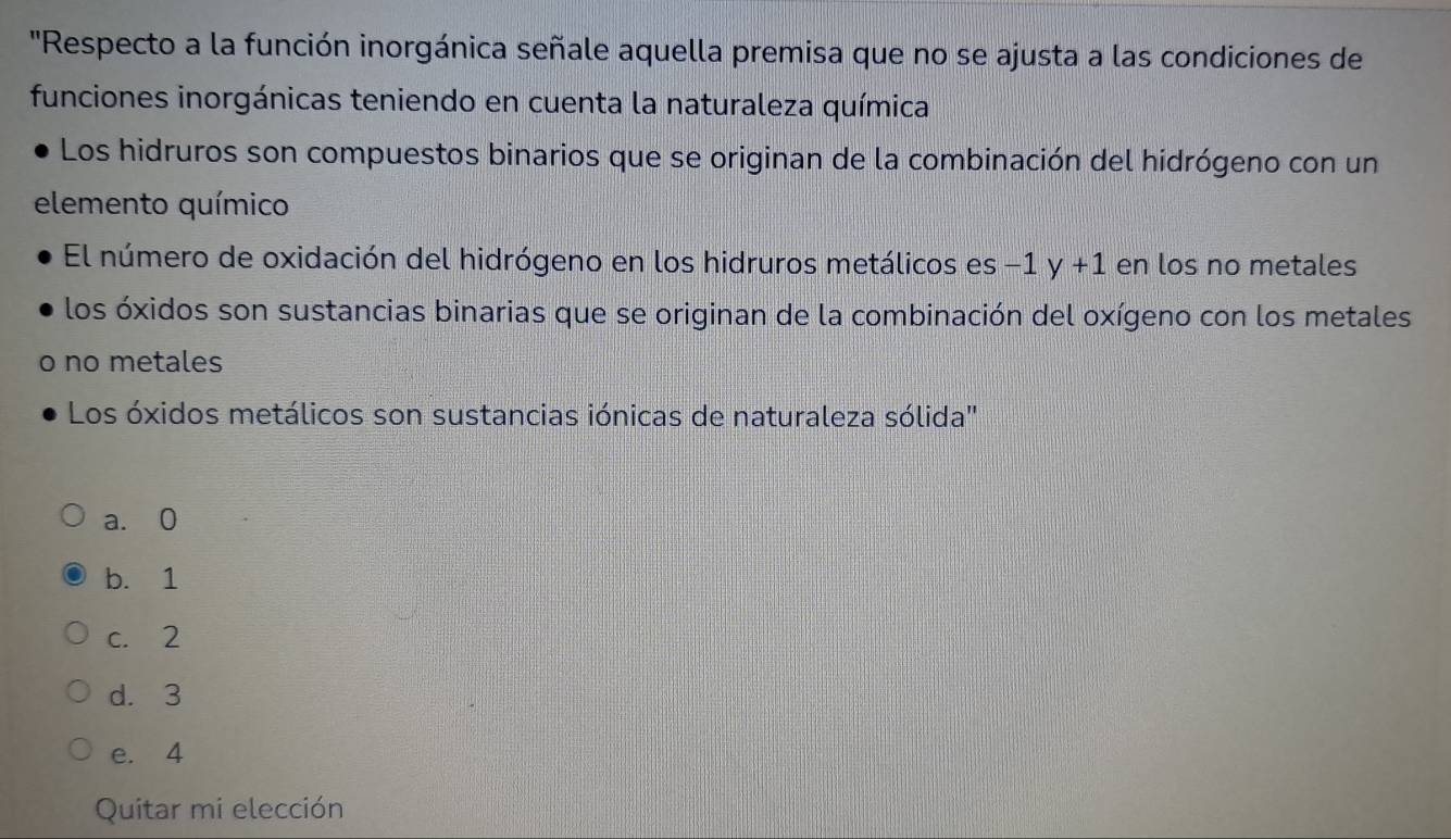 'Respecto a la función inorgánica señale aquella premisa que no se ajusta a las condiciones de
funciones inorgánicas teniendo en cuenta la naturaleza química
Los hidruros son compuestos binarios que se originan de la combinación del hidrógeno con un
elemento químico
El número de oxidación del hidrógeno en los hidruros metálicos es -1y+1 en los no metales
los óxidos son sustancias binarias que se originan de la combinación del oxígeno con los metales
no metales
Los óxidos metálicos son sustancias iónicas de naturaleza sólida''
a. 0
b. 1
c. 2
d. 3
e. 4
Quitar mi elección