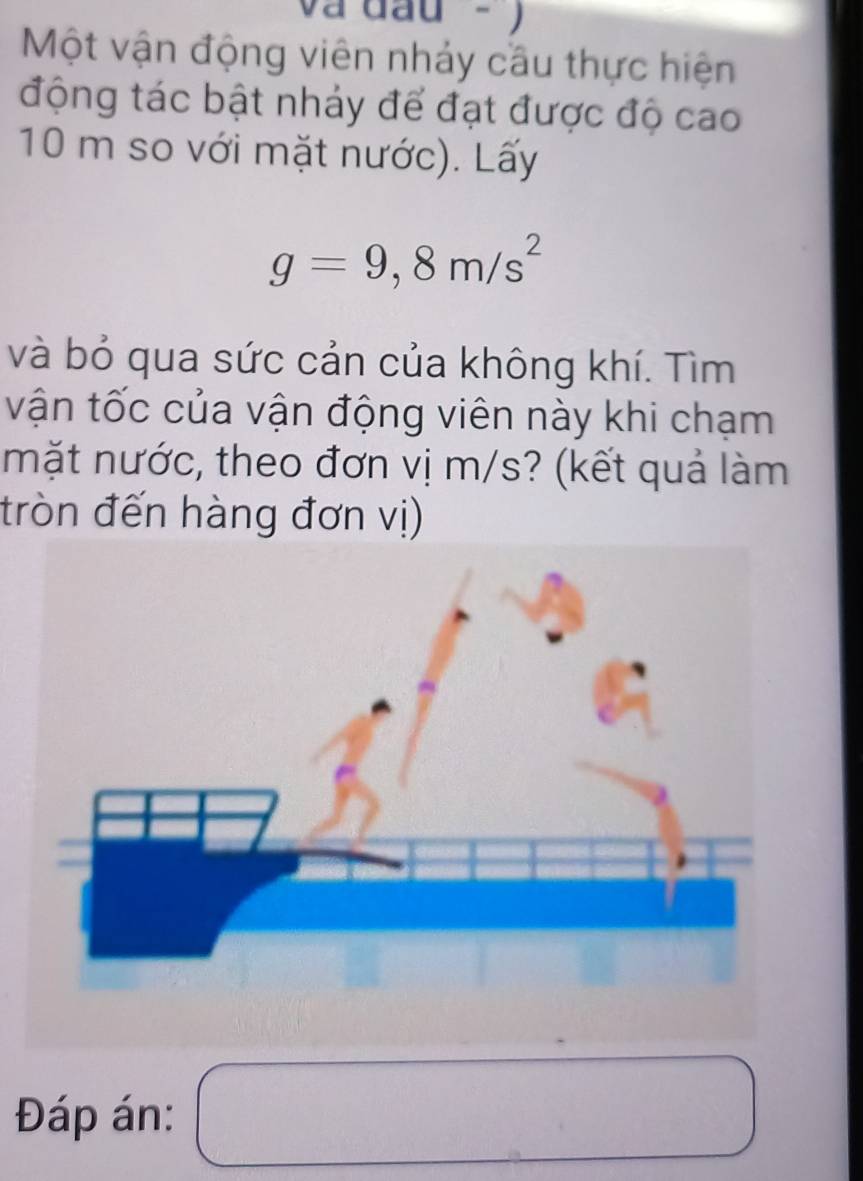 và đầu - ) 
Một vận động viên nhảy cầu thực hiện 
động tác bật nhảy để đạt được độ cao
10 m so với mặt nước). Lấy
g=9,8m/s^2
và bỏ qua sức cản của không khí. Tìm 
vận tốc của vận động viên này khi chạm 
mặt nước, theo đơn vị m/s? (kết quả làm 
đròn đến hàng đơn vị) 
Đáp án: