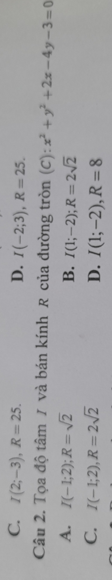 C. I(2;-3), R=25. D. I(-2;3), R=25. 
Câu 2. Tọa độ tâm / và bán kính R của đường tròn (C): x^2+y^2+2x-4y-3=0
A. I(-1;2); R=sqrt(2) B. I(1;-2); R=2sqrt(2)
C. I(-1;2), R=2sqrt(2) I(1;-2), R=8
D.