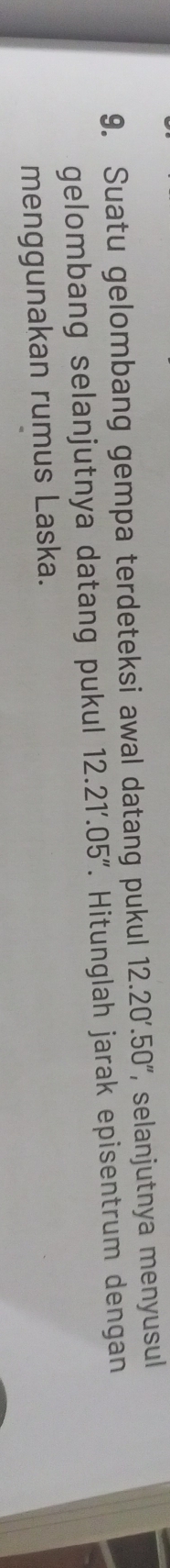 Suatu gelombang gempa terdeteksi awal datang pukul 12.20'.50'' selanjutnya menyusul 
gelombang selanjutnya datang pukul 12.21'.05''. Hitunglah jarak episentrum dengan 
menggunakan rumus Laska.