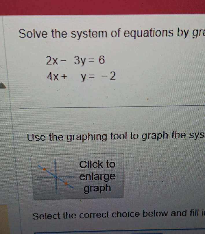 Solve the system of equations by gra
2x-3y=6
4x+y=-2
_
Use the graphing tool to graph the sys
Click to
enlarge
graph
Select the correct choice below and fill i
_