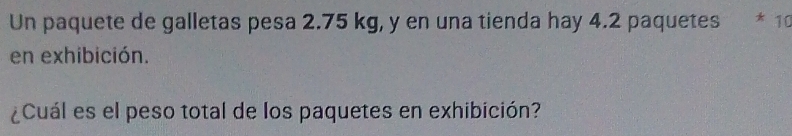 Un paquete de galletas pesa 2.75 kg, y en una tienda hay 4.2 paquetes * 10
en exhibición. 
¿Cuál es el peso total de los paquetes en exhibición?