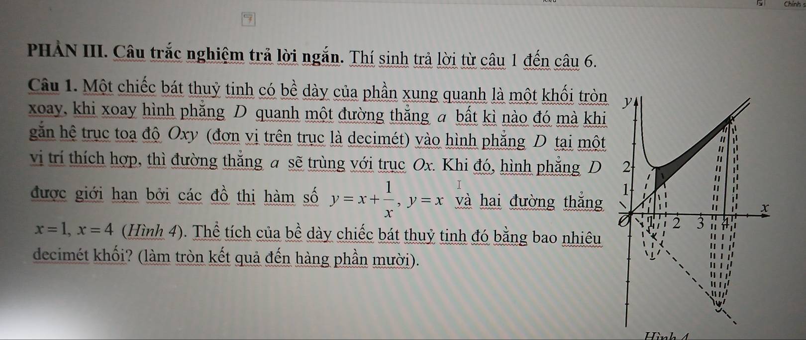 Chính 
PHẢN III. Câu trắc nghiệm trả lời ngắn. Thí sinh trả lời từ câu 1 đến câu 6. 
Câu 1. Một chiếc bát thuỷ tinh có bề dày của phần xung quanh là một khối tròn 
xoay, khi xoay hình phẳng D quanh một đường thắng a bất kì nào đó mà khi 
găn hệ trục toạ độ Oxy (đơn vị trên trục là decimét) vào hình phẳng D tại một 
vi trí thích hợp, thì đường thắng a sẽ trùng với trục Ox. Khi đó, hình phẳng D 
được giới hạn bởi các đồ thị hàm số y=x+ 1/x , y=x và hai đường thắng
x=1, x=4 (Hình 4). Thể tích của bề dày chiếc bát thuỷ tinh đó bằng bao nhiêu 
decimét khối? (làm tròn kết quả đến hàng phần mười).