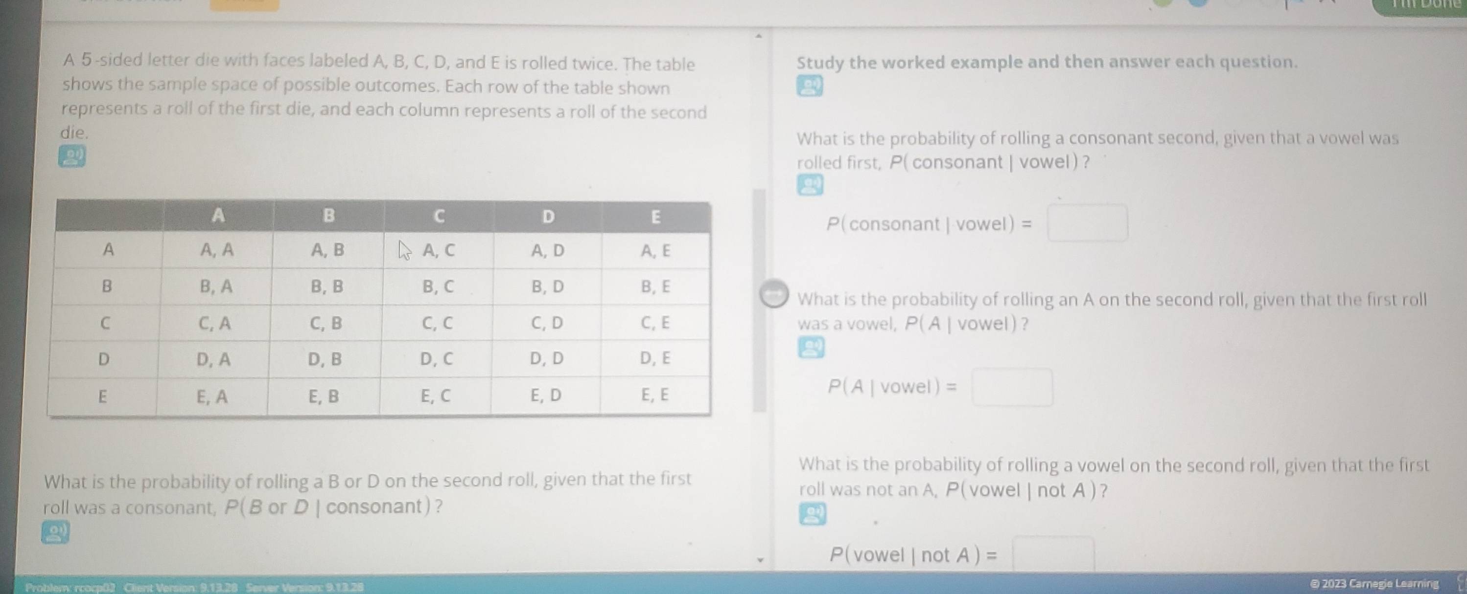 A 5 -sided letter die with faces labeled A, B, C, D, and E is rolled twice. The table Study the worked example and then answer each question. 
shows the sample space of possible outcomes. Each row of the table shown 
represents a roll of the first die, and each column represents a roll of the second 
die. What is the probability of rolling a consonant second, given that a vowel was 
rolled first, P( consonant | vowel) ? 
(consonant|vow el ) =□ 
What is the probability of rolling an A on the second roll, given that the first roll 
was a vowel, P(A| vowel ) ?
P(A|vowel)=□
What is the probability of rolling a vowel on the second roll, given that the first 
What is the probability of rolling a B or D on the second roll, given that the first roll was not an A, P(vowel | not A )? 
roll was a consonant, P(B or D | consonant)? 
o
P(vowel|notA)=□
@ 2023 Carnegie Learning