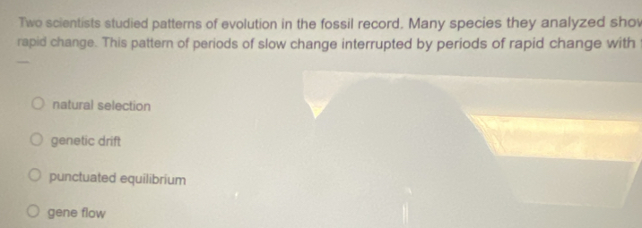 Two scientists studied patterns of evolution in the fossil record. Many species they analyzed shov
rapid change. This pattern of periods of slow change interrupted by periods of rapid change with
natural selection
genetic drift
punctuated equilibrium
gene flow