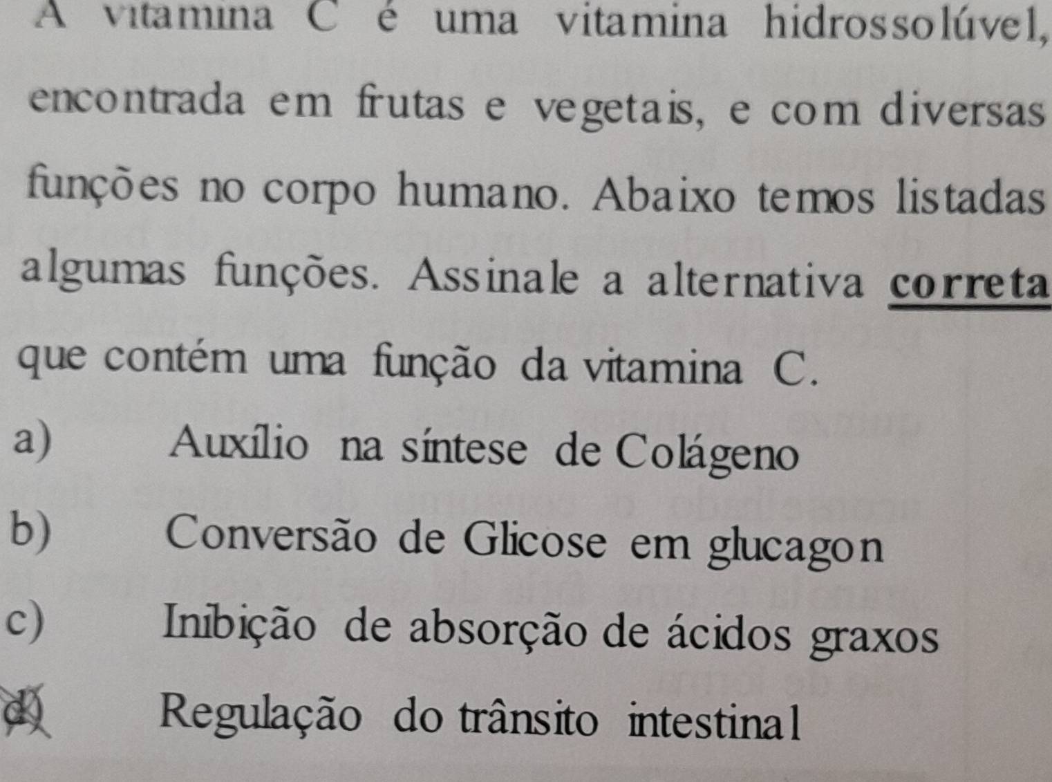 A vitamina C é uma vitamina hidrossolúvel,
encontrada em frutas e vegetais, e com diversas
funções no corpo humano. Abaixo temos listadas
algumas funções. Assinale a alternativa correta
que contém uma função da vitamina C.
a Auxílio na síntese de Colágeno
b)€£ Conversão de Glicose em glucagon
c Inibição de absorção de ácidos graxos
a Regulação do trânsito intestinal