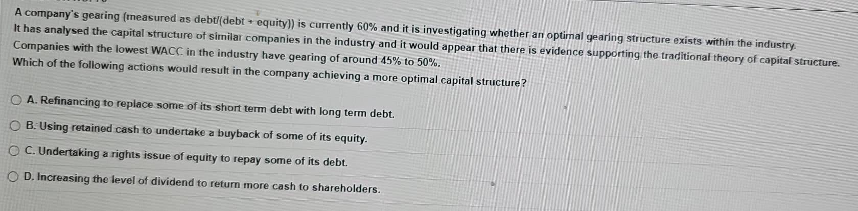 A company's gearing (measured as debt/(debt + equity)) is currently 60% and it is investigating whether an optimal gearing structure exists within the industry.
It has analysed the capital structure of similar companies in the industry and it would appear that there is evidence supporting the traditional theory of capital structure.
Companies with the lowest WACC in the industry have gearing of around 45% to 50%.
Which of the following actions would result in the company achieving a more optimal capital structure?
A. Refinancing to replace some of its short term debt with long term debt.
B. Using retained cash to undertake a buyback of some of its equity.
C. Undertaking a rights issue of equity to repay some of its debt.
D. Increasing the level of dividend to return more cash to shareholders.