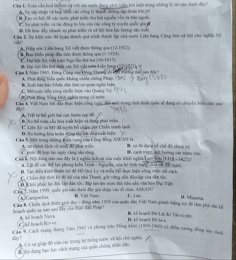 Cầu 1. Toàn cầu hoá là thời cờ với các nước đang phát triển bởi một trong những lý do nào đưới đây?
A Sự sáp nhập và hợp nhất các công ty thành những tập đoàn lớn7
B. Tạo cơ hội để các nước phát triển thu hút nguồn vốn từ bên ngoài.
C. Sự phát triển và tác động to lớn của các công ty xuyên quốc gia
D. Đã thúc đầy nhanh sự phát triển và xã hội hóa lực lượng sản xuất.
Câu 2. Sự kiện nào đã hoàn thành quá trình thành lập nhà nước Liên bang Cộng hòa xã hội chú nghĩa Xô
viết?
A Hiệp ước Liên bang Xô viết được thông qua (12-1922).
B. Bản Hiến pháp đầu tiên được thông qua (1-1924).
C. Đại hội Xô viết toàn Nga lần thứ hai (10-1917).
D. Đại hội lần thứ nhất các Xô viết toàn Liên bang (12-1922), 7
Câu 3. Năm 1945, Đảng Cộng sản Đông Dương có chu trương nào sau đây?
A. Phát động toàn quốc kháng chiến chống Pháp.
B. Xuất bản báo Nhân dân làm cơ quan ngôn luận.
C. Mở cuộc tiến công chiến lược vào Quảng Trị.
Dộ Phát động Tổng khởi nghĩa trong cả nước.
Câu 4. Việt Nam bắt đầu thực hiện công cuộc đổi mới trong tình hình quốc tế đang có chuyển biến nào sau
dây?
A. Trật tự thế giới hai cực Ianta sụp đổ,
B. Xu thể toàn cầu hóa xuất hiện và đang phát triển.
C. Liên Xô và Mỹ đã tuyên bố chẩm dứt Chiến tranh lạnh.
D. Xu hướng hòa hoãn động tây bắt đầu xuất hiện.
Câu 5. Một trong những triển vọng của Cộng đồng ASEAN là
A. sự chênh lệch về trình độ phát triển. B. sự đa dạng về chế độ chính trị.
C. mức độ hợp tác ngày càng sâu rộng. D. cạnh tranh ảnh hưởng các nước lớn.
Câu 6. Nội dung nào sau đây là ý nghĩa lịch sử của cuộc khởi nghĩa Lam Sơn (1418 - 1427)?
A. Lật đồ các thế lực phong kiến Trịnh - Nguyễn, xóa bỏ tình trạng chia cất đất nước.
B. Tạo điều kiện thuận lợi để Hồ Quý Ly và triều Hồ thực hiện công cuộc cải cách.
C. Chấm dứt thời kỳ đô hộ của nhà Thanh, giữ vững nền độc lập của dân tộc.
D. Khôi phục lại độc lập dân tộc, đập tan âm mưu thủ tiêu nền văn hóa Đại Việt.
Câu 7. Năm 1999, quốc gia nào dưới đây gia nhập vào tổ chức ASEAN?
A Campuchia B. Việt Nam.. C. Lào.
D. Mianma.
Câu 8. Chiến dịch Biên giới thu - đông năm 1950 của quân dân Việt Nam giảnh thắng lợi đã làm phá sản kế
hoạch quân sự nào sau đây của thực dân Pháp?
B. kế hoạch Đờ Lát đơ Tát-xi-nhi.
A. kế hoạch Nava.
D. kế hoạch Bô-la-e.
C. kể hoạch Rơ-ve.
Câu 9. Cách mạng tháng Tám 1945 và phong trào Đồng khởi (1959-1960) có điểm tương đồng nào đưới
đây?
A. Có sự giúp đỡ của các trong hệ thống nước xã hội chủ nghĩa.
B. Sử dụng bạo lực cách mạng của quần chúng nhân dân.