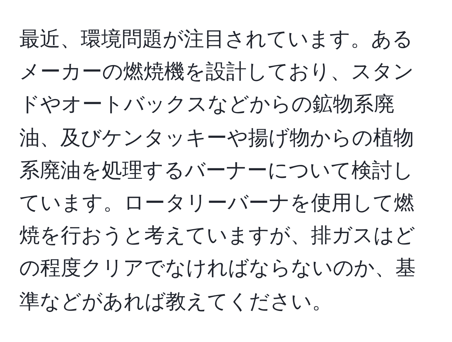 最近、環境問題が注目されています。あるメーカーの燃焼機を設計しており、スタンドやオートバックスなどからの鉱物系廃油、及びケンタッキーや揚げ物からの植物系廃油を処理するバーナーについて検討しています。ロータリーバーナを使用して燃焼を行おうと考えていますが、排ガスはどの程度クリアでなければならないのか、基準などがあれば教えてください。