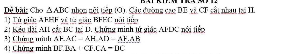 Đề bài: Cho △ ABC nhọn nội tiếp (O). Các đường cao BE và CF cắt nhau tại H. 
1) Tứ giác AEHF và tứ giác BFEC nội tiếp 
2) Kéo dài AH cắt BC tại D. Chứng minh tứ giác AFDC nội tiếp 
3) Chứng minh AE. AC=AH. AD=AF.AB
4) Chứng minh BF. BA+CF.CA=BC