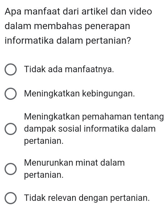 Apa manfaat dari artikel dan video
dalam membahas penerapan
informatika dalam pertanian?
Tidak ada manfaatnya.
Meningkatkan kebingungan.
Meningkatkan pemahaman tentang
dampak sosial informatika dalam
pertanian.
Menurunkan minat dalam
pertanian.
Tidak relevan dengan pertanian.