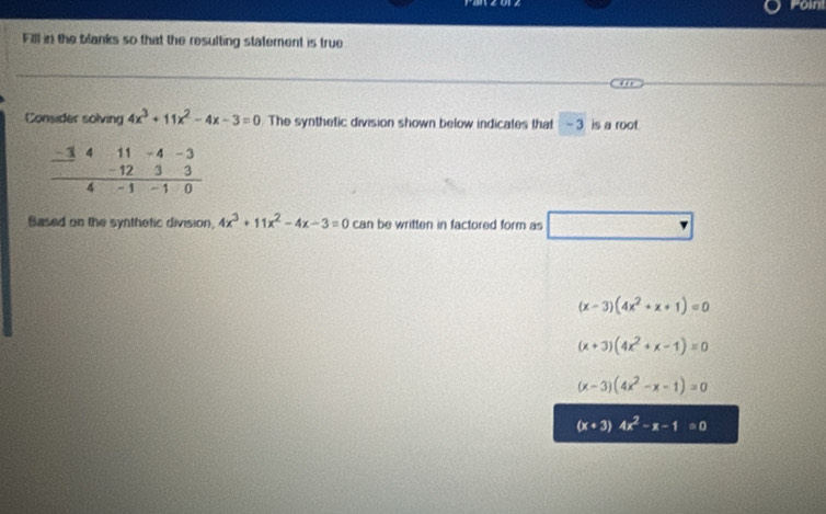 Foint
Fill in the blanks so that the resulting statement is true
Consider solving 4x^3+11x^2-4x-3=0 The synthetic division shown below indicates that - 3 is a root
-1 4 11 - 4 -3
- 12 3 3
4 - 1 -1 0
Based on the synthetic division, 4x^3+11x^2-4x-3=0 can be written in factored form as
(x-3)(4x^2+x+1)=0
(x+3)(4x^2+x-1)=0
(x-3)(4x^2-x-1)=0
(x+3)4x^2-x-1=0