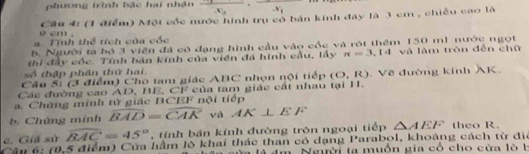 phương trình bậc hai nhận frac x_2, frac x_1
Cầu 4: (1 điểm) Một cốc nước hình trụ có bản kính đây là 3 cm , chiều cao là 
am . 
a. Tính thể tích của cóc 
b Người ta bộ 3 viên đá có đạng hình cầu vào cốc và rột thêm 150 mì nước ngọt 
hi đây cóc: Tính bán kính của viên đá hình cầu, lấy π =3.14 và làm tròn đến chữ 
số thập phân thứ hai. 
Câu 5: (3 điểm) Cho tam giác ABC nhọn nội tiếp (O,R). Về đường kính AK, 
Các đường cao AD, BE, CF của tam giác cất nhau tại H. 
a. Chứng minh tử giác BCEF nội tiếp 
b Chứng mình overline BAD=overline CAK và AK⊥ EF
c. Giả sử widehat BAC=45° tinh bản kính đường tròn ngoại tiếp △ AEF theo R. 
Câu 6: (0,5 điểm) Cửa hầm lô khai thác than có dạng Parabol, khoảng cách từ đi 
à âm. Người ta muồn gia có cho cửa lò b