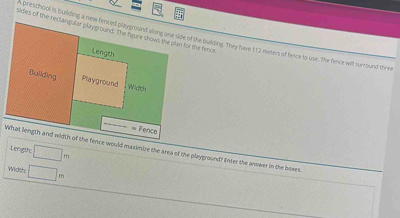 A preschool is building a new fenced playground along one side of the building. They have 112 meters of fence to use. The fence will surround thre 
Fence 
Length: □ m
What length and width of the fence would maximize the area of the playground? Enter the answer in the boxes. 
Width: □ m