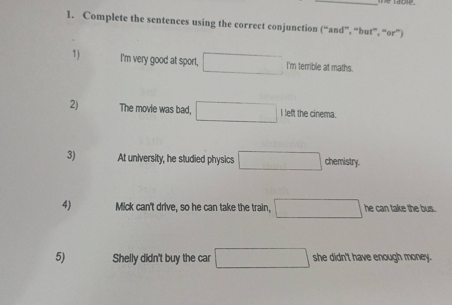 the table. 
1. Complete the sentences using the correct conjunction (“and”, “but”, “or”) 
1) 
I'm very good at sport, □ I'm terrible at maths. 
2) 
The movie was bad, □ I left the cinema. 
3) 
At university, he studied physics □ chemistry. 
4) Mick can't drive, so he can take the train, □ he can take the bus. 
5) Shelly didn't buy the car □ she didn't have enough money.