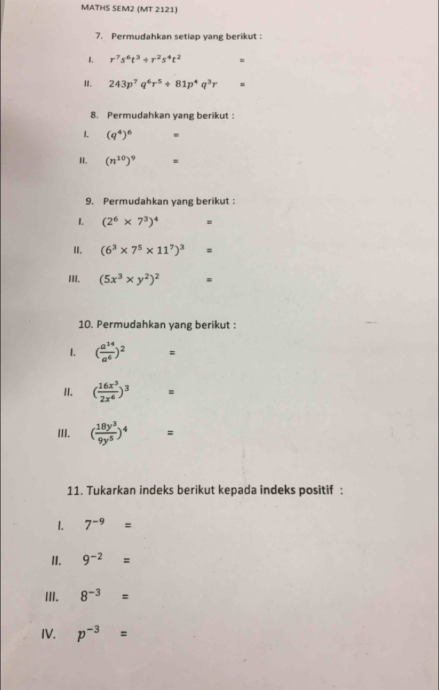 MATHS SEM2 (MT 2121) 
7. Permudahkan setiap yang berikut : 
1. r^7s^6t^3/ r^2s^4t^2 =
I. 243p^7q^6r^5/ 81p^4q^3r =
8. Permudahkan yang berikut : 
1. (q^4)^6 =
II. (n^(10))^9 =
9. Permudahkan yang berikut : 
1. (2^6* 7^3)^4 =
II. (6^3* 7^5* 11^7)^3 =
III. (5x^3* y^2)^2 =
10. Permudahkan yang berikut : 
1. ( a^(14)/a^6 )^2 、 
II. ( 16x^3/2x^6 )^3 =
III. ( 18y^3/9y^5 )^4 =
11. Tukarkan indeks berikut kepada indeks positif : 
1. 7^(-9)=
II. 9^(-2)=
III. 8^(-3)=
IV. p^(-3)=