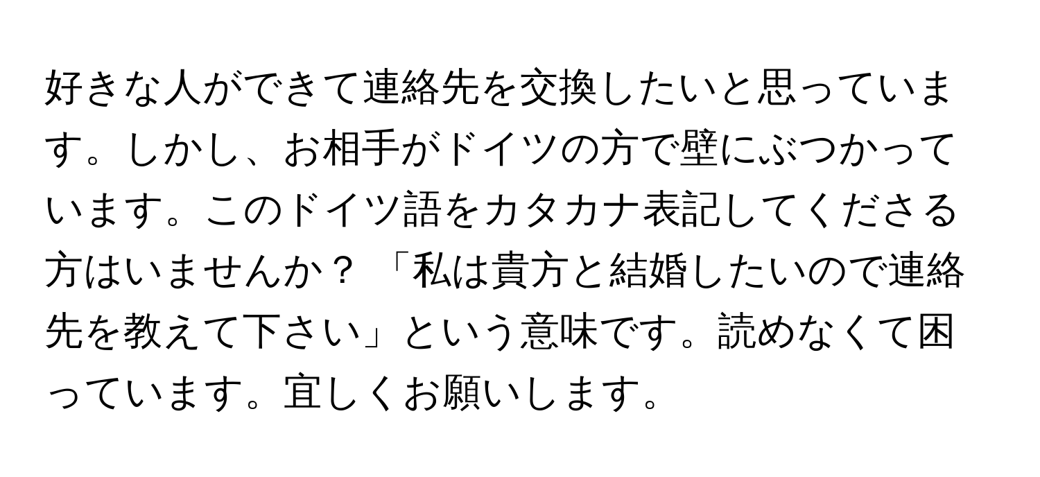 好きな人ができて連絡先を交換したいと思っています。しかし、お相手がドイツの方で壁にぶつかっています。このドイツ語をカタカナ表記してくださる方はいませんか？ 「私は貴方と結婚したいので連絡先を教えて下さい」という意味です。読めなくて困っています。宜しくお願いします。