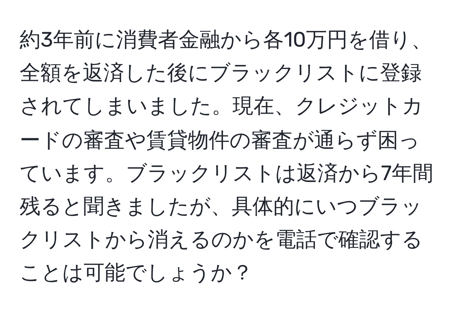 約3年前に消費者金融から各10万円を借り、全額を返済した後にブラックリストに登録されてしまいました。現在、クレジットカードの審査や賃貸物件の審査が通らず困っています。ブラックリストは返済から7年間残ると聞きましたが、具体的にいつブラックリストから消えるのかを電話で確認することは可能でしょうか？