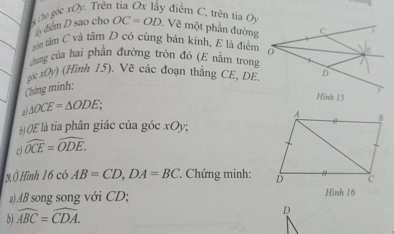 nững 
Cho góc xOy. Trên y điểm C, trên tia Oy. 
ly điểm D sao cho OC=OD. Vẽ một phần đường 
tròn tâm C và tâm D có cùng bán kính, E là điểm 
chung của hai phần đường tròn đó (E nằm trong 
góc xOy) (Hình 15). Vẽ các đoạn thắng CE, DE. 
Chứng minh: 
a) △ OCE=△ ODE; 
) (OE là tia phân giác của góc xOy; 
c) widehat OCE=widehat ODE. 
29. Ở Hình 16 có AB=CD, DA=BC : Chứng minh: 
a) AB song song với CD; 
Hình 16
b) widehat ABC=widehat CDA.