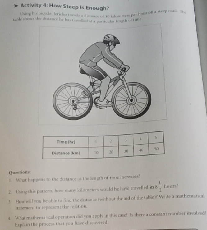 Activity 4: How Steep Is Enough? 
Using his bicycle. Jericho travels a distance of 10 kilometers per hour on a steep road. The 
table shows the distance he has travelled at a particular length of time. 
Questions: 
1. What happens to the distance as the length of time increases? 
2. Using this pattern, how many kilometers would he have travelled in 8 1/2  hours? 
3. How will you be able to find the distance (without the aid of the table)? Write a mathematical 
statement to represent the relation. 
4. What mathematical operation did you apply in this case? Is there a constant number involved? 
Explain the process that you have discovered.