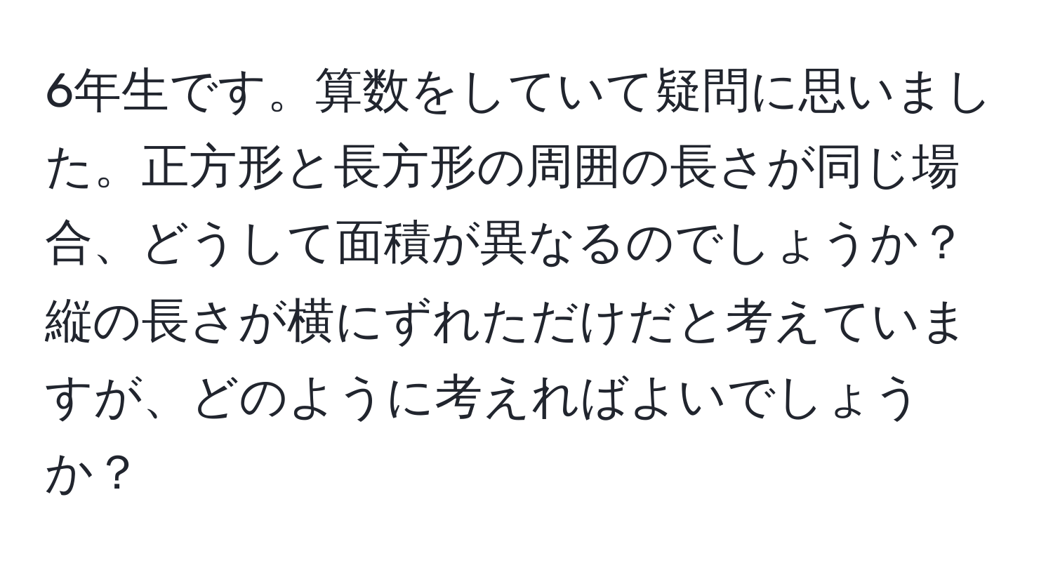 6年生です。算数をしていて疑問に思いました。正方形と長方形の周囲の長さが同じ場合、どうして面積が異なるのでしょうか？縦の長さが横にずれただけだと考えていますが、どのように考えればよいでしょうか？