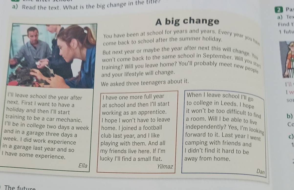 Read the text. What is the big change in the titie 
Pa 
A big change a)Tex 
Find t 
ou have been at school for years and years. Every year you h 1 u t u 
ome back to school after the summer holiday. 
ut next year or maybe the year after next this will change. You 
on't come back to the same school in September. Will you stan 
raining? Will you leave home? You'll probably meet new people 
nd your lifestyle will change. 
e asked three teenagers about it. r' l 
I w 
i'll leave school the year after I have one more full year When I leave school I'll go soI 
next. First I want to have a at school and then I’ll start to college in Leeds. I hope 
working as an apprentice. it won't be too difficult to find b) 
holiday and then I'll start Cc 
training to be a car mechanic. I hope I won't have to leave a room. Will I be able to live 
I'll be in college two days a week home. I joined a football independently? Yes, I'm looking 
and in a garage three days a club last year, and I like forward to it. Last year I went 
c) 
week. I did work experience playing with them. And all camping with friends and 1
in a garage last year and so I didn't find it hard to be 
my friends live here. If I'm 
I have some experience. 
lucky I'll find a small flat. away from home. 
Ella Yilmaz 
Dan 
The future