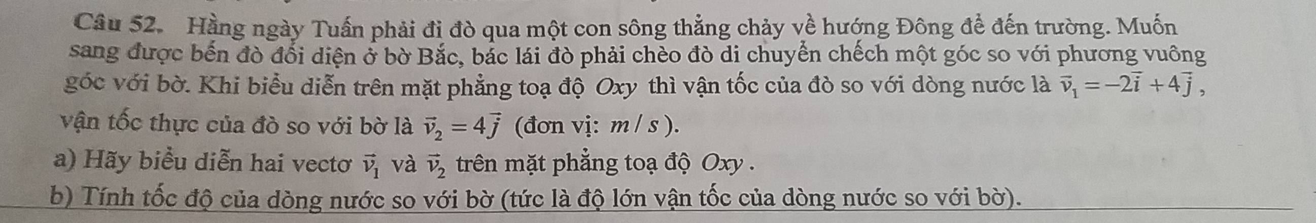 Hằng ngày Tuấn phải đi đò qua một con sông thẳng chảy về hướng Đông để đến trường. Muốn 
sang được bến đò đổi diện ở bờ Bắc, bắc lái đò phải chèo đò di chuyển chếch một góc so với phương vuông 
góc với bờ. Khi biểu diễn trên mặt phẳng toạ độ Oxy thì vận tốc của đò so với dòng nước là vector v_1=-2vector i+4vector j, 
vận tốc thực của đò so với bờ là vector v_2=4vector j (đơn vị: m / s ). 
a) Hãy biểu diễn hai vectơ vector v_1 và vector v_2 trên mặt phẳng toạ độ Oxy. 
b) Tính tốc độ của dòng nước so với bờ (tức là độ lớn vận tốc của dòng nước so với bờ).