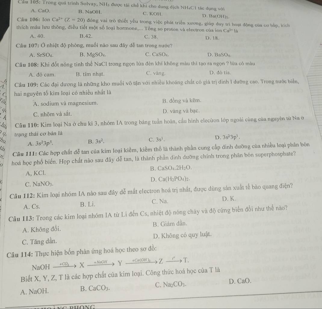 Cầu 105: Trong quả trình Solvay, NH₃ được tái chế khi cho dung dịch NH₄C1 tác dụng với
A. CaO. B. NaOH. C. KOH. D. Ba(OH)z.
Câu 106: lon Ca^(2+)(Z=20) đóng vai trò thiết yếu trong việc phát triển xương, giúp duy trì hoạt động của cơ bắp, kích
thích máu lưu thông, điều tiết một số loại hormone,... Tổng so proton và electron của ion Ca^(2+)la
A. 40. B.42. C. 38. D. 18.
Câu 107: Ở nhiệt độ phòng, muối nào sau đây dễ tan trong nước?
A. SrSO_4. B. MgSO₄. C. CaSO₄. D. BaSO_4.
Câu 108: Khi đốt nóng tinh thể NaCl trong ngọn lửa đèn khí không màu thi tạo ra ngọn ? lửa có màu
A. đỏ cam. B. tím nhạt. C. vàng.
D. đỏ tía.
1.  Câu 109: Các đại dương lả những kho muối vô tận với nhiều khoáng chất có giá trị dinh I dưỡng cao. Trong nước biển,
hai nguyên tố kim loại có nhiều nhất là
Tôi B. đồng và kẽm.
A. sodium và magnesium.
q
.
C. nhôm và sắt. D. vàng và bạc.
hi  Câu 110: Kim loại Na ở chu ki 3, nhóm IA trong bảng tuần hoàn, cấu hình elecừon lớp ngoài cùng của nguyên tử Na ở
q trạng thái cơ bản là
hu A. 3s^23p^5. B. 3s^2.
C. 3s^1. D. 3s^23p^1.
tân
r  Câu 111: Các hợp chất dễ tan của kim loại kiềm, kiềm thổ là thành phần cung cấp dinh dưỡng của nhiều loại phân bón
n hoá học phổ biến. Họp chất nào sau đây dễ tan, là thành phần dinh dưỡng chính trong phân bón superphosphate?
A, KCl. B. CaSO_4.2H_2O.
D. Ca(H_2PO_4)_2.
a C. NaNO3.
Câu 112: Kim loại nhóm IA nào sau đây dễ mất electron hoá trị nhất, được dùng sản xuất tế bào quang điện?
A. Cs. B. Li. C. Na.
D. K.
Câu 113: Trong các kim loại nhóm IA từ Li đến Cs, nhiệt độ nóng chảy và độ cứng biến đổi như thế nào?
A. Không đổi. B. Giảm dần.
C. Tăng dần. D. Không có quy luật.
Câu 114: Thực hiện bốn phản ứng hoá học theo sơ đồ:
NaOH  +C → X +NaOH Y +Ca(OH to 7 _ xrightarrow r 1
Biết X, Y, Z, T là các hợp chất của kim loại. Công thức hoá học của T là
A. NaOH. B. CaCO_3. C. Na_2CO_3. D. CaO.