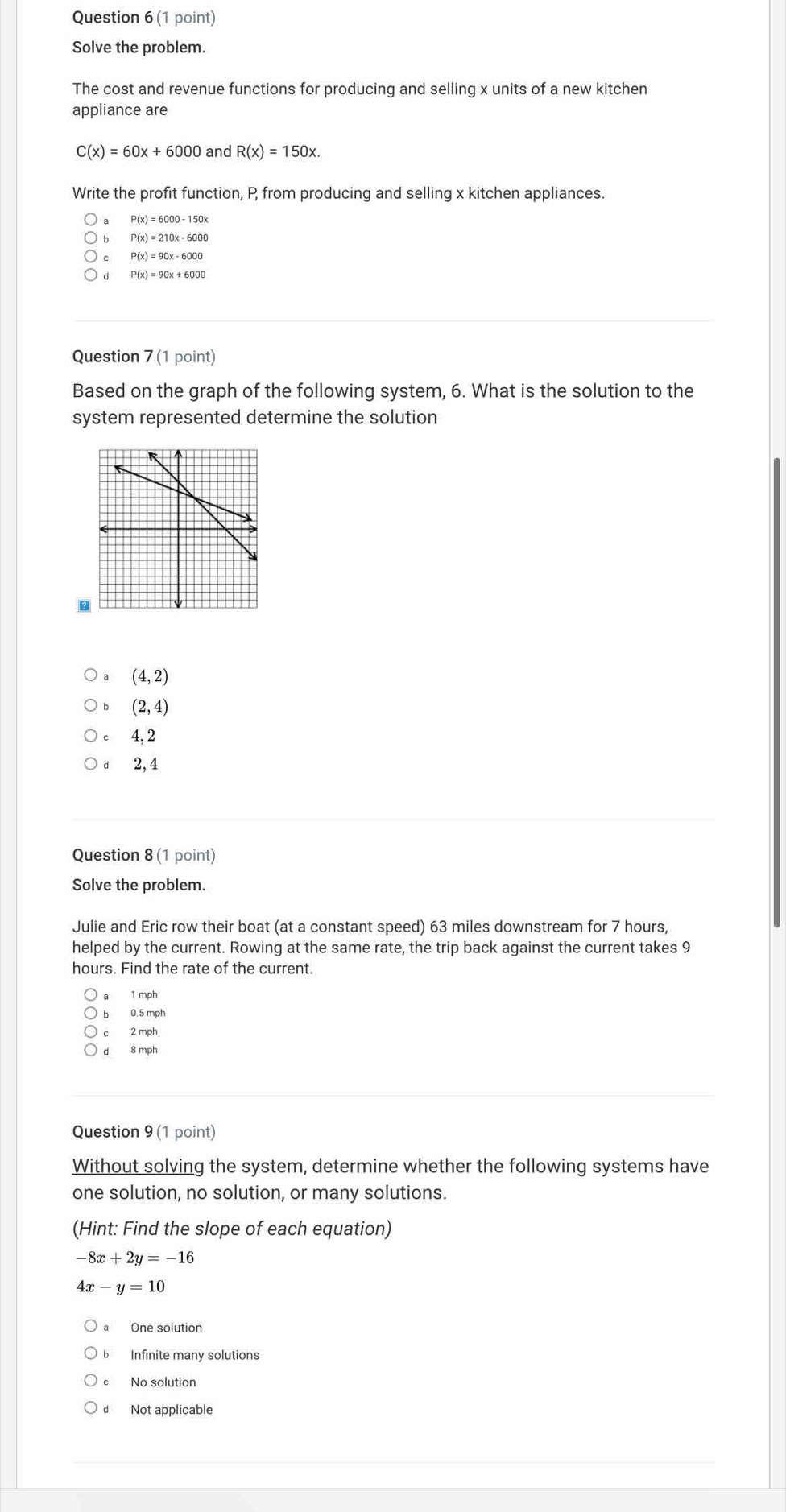 Solve the problem.
The cost and revenue functions for producing and selling x units of a new kitchen
appliance are
C(x)=60x+6000 and R(x)=150x. 
Write the profit function, P from producing and selling x kitchen appliances.
P(x)=6000-150x
P(x)=210x-6000
P(x)=90x-6000
P(x)=90x+6000
Question 7 (1 point)
Based on the graph of the following system, 6. What is the solution to the
system represented determine the solution
。
(4,2)
(2,4)
4, 2
dì 2,4
Question 8 (1 point)
Solve the problem.
Julie and Eric row their boat (at a constant speed) 63 miles downstream for 7 hours,
helped by the current. Rowing at the same rate, the trip back against the current takes 9
hours. Find the rate of the current.
1 mph
bì 0.5 mph
c 2 mph
8 mph
Question 9 (1 point)
Without solving the system, determine whether the following systems have
one solution, no solution, or many solutions.
(Hint: Find the slope of each equation)
-8x+2y=-16
4x-y=10
a One solution
bì Infinite many solutions
No solution
d Not applicable