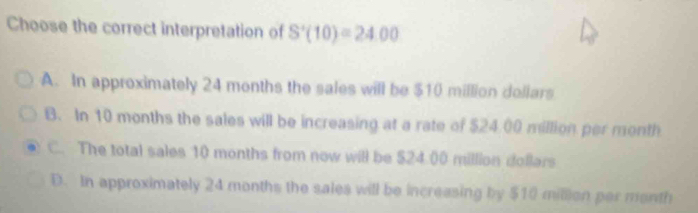 Choose the correct interpretation of S'(10)=24.00
A. In approximately 24 months the sales will be $10 million dollars
B. In 10 months the sales will be increasing at a rate of $24.00 million per month
C. The total sales 10 months from now will be $24.00 million dollars
D. In approximately 24 months the sales will be increasing by $10 million per month