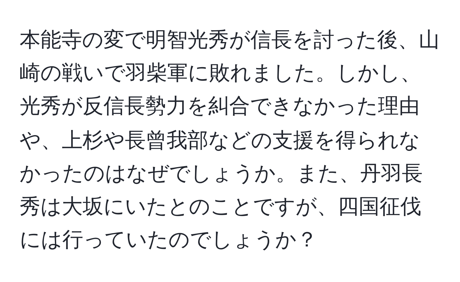 本能寺の変で明智光秀が信長を討った後、山崎の戦いで羽柴軍に敗れました。しかし、光秀が反信長勢力を糾合できなかった理由や、上杉や長曾我部などの支援を得られなかったのはなぜでしょうか。また、丹羽長秀は大坂にいたとのことですが、四国征伐には行っていたのでしょうか？