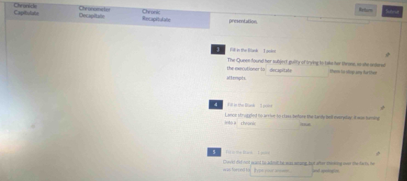 Chronicle Chronometer Chronic Subeut 
Returm 
Capitulate Decapitate Recapitulale presentation. 
Fill in the Ilank I poin 
The Queen found her subject guilty of trying to take her throne, so she ordered 
the executioner to decapitate them to slop any further 
attempts 
4 Fill in the Blank - I poine 
Lance struggled to arrive to class before the tardy bell everyday; it was turning 
into a chronic issue. 
5 Fil in the Bank 1 poin 
Dwvid did not want to admit he was wrong, but after thinking over the farts, he 
was forced to Iype your answer.. and apologize.