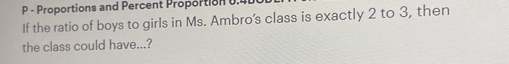 Proportions and Percent Proportion 0. 
If the ratio of boys to girls in Ms. Ambro's class is exactly 2 to 3, then 
the class could have...?