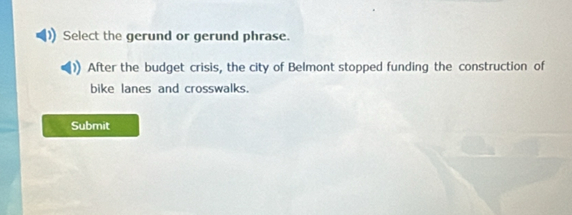 Select the gerund or gerund phrase. 
After the budget crisis, the city of Belmont stopped funding the construction of 
bike lanes and crosswalks. 
Submit