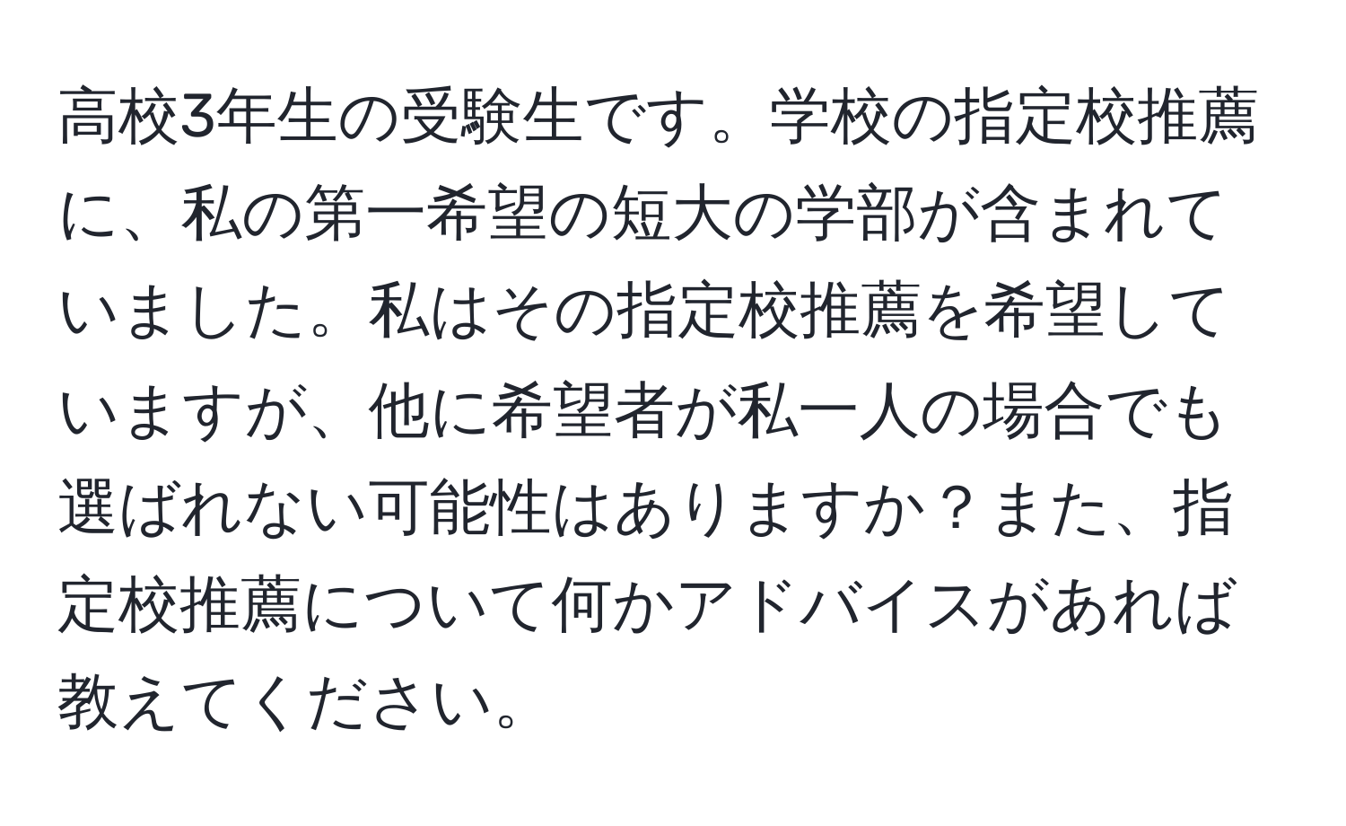 高校3年生の受験生です。学校の指定校推薦に、私の第一希望の短大の学部が含まれていました。私はその指定校推薦を希望していますが、他に希望者が私一人の場合でも選ばれない可能性はありますか？また、指定校推薦について何かアドバイスがあれば教えてください。