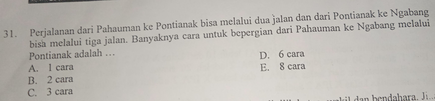 Perjalanan dari Pahauman ke Pontianak bisa melalui dua jalan dan dari Pontianak ke Ngabang
bisa melalui tiga jalan. Banyaknya cara untuk bepergian dari Pahauman ke Ngabang melalui
Pontianak adalah … D. 6 cara
A. l cara E. 8 cara
B. 2 cara
C. 3 cara