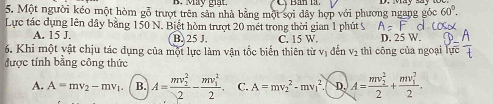 May giạt. C Bản la. D. Iay say
5. Một người kéo một hòm gỗ trượt trên sản nhà bằng một sợi dây hợp với phương ngang góc 60^0. 
Lực tác dụng lên dây bằng 150 N. Biết hòm trượt 20 mét trong thời gian 1 phút ỹ
A. 15 J. B. 25 J. C. 15 W. D. 25 W.
6. Khi một vật chịu tác dụng của một lực làm vận tốc biến thiên từ V_1 đến V_2 thì công của ngoại lự
được tính băng công thức
A. A=mv_2-mv_1. B. A=frac (mv_2)^22-frac (mv_1)^22. C. A=mv_2^(2-mv_1^2 D. A=frac (mv_2)^2)2+frac (mv_1)^22.