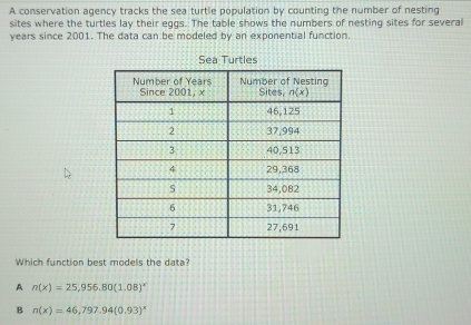 A conservation agency tracks the sea turtle population by counting the number of nesting
sites where the turtles lay their eggs. The table shows the numbers of nesting sites for several
years since 2001. The data can be modeled by an exponential function.
Sea Turtles
Which function best models the data?
A n(x)=25,956.80(1.08)^x
B n(x)=46,797.94(0.93)^x