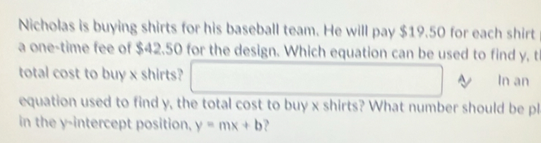 Nicholas is buying shirts for his baseball team. He will pay $19.50 for each shirt 
a one-time fee of $42.50 for the design. Which equation can be used to find y, t 
total cost to buy x shirts? In an 
equation used to find y, the total cost to buy x shirts? What number should be pl 
in the y-intercept position, y=mx+b