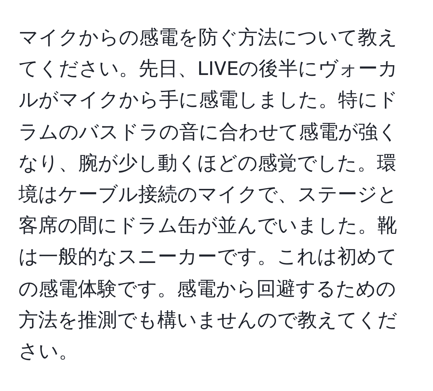 マイクからの感電を防ぐ方法について教えてください。先日、LIVEの後半にヴォーカルがマイクから手に感電しました。特にドラムのバスドラの音に合わせて感電が強くなり、腕が少し動くほどの感覚でした。環境はケーブル接続のマイクで、ステージと客席の間にドラム缶が並んでいました。靴は一般的なスニーカーです。これは初めての感電体験です。感電から回避するための方法を推測でも構いませんので教えてください。